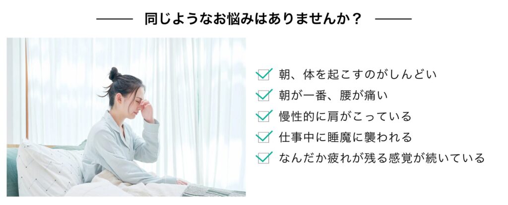 同じ様なお悩みはありませんか?
朝、体を起こすのがしんどい
朝が一番、腰が痛い
慢性的に肩が凝っている
仕事中に睡魔に襲われる
なんだか、疲れが残る感覚が続いている